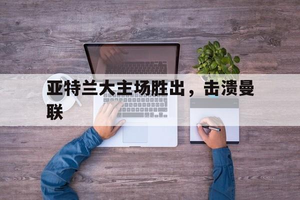 亚特兰大主场胜出，击溃曼联