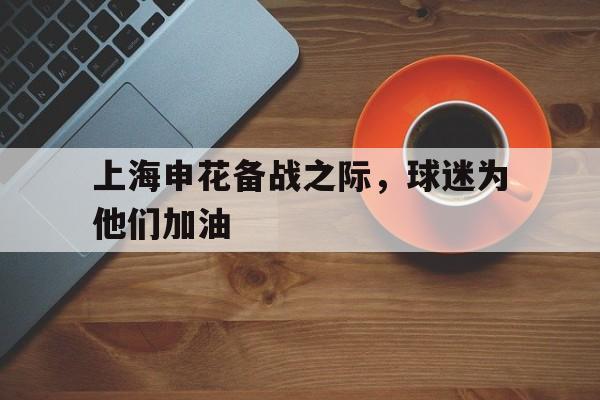 关于上海申花备战之际，球迷为他们加油的信息