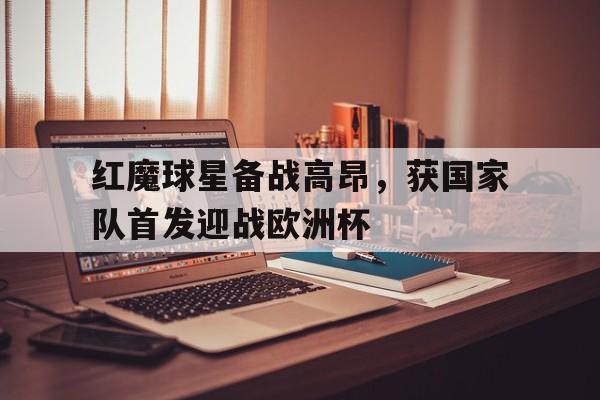 红魔球星备战高昂，获国家队首发迎战欧洲杯的简单介绍