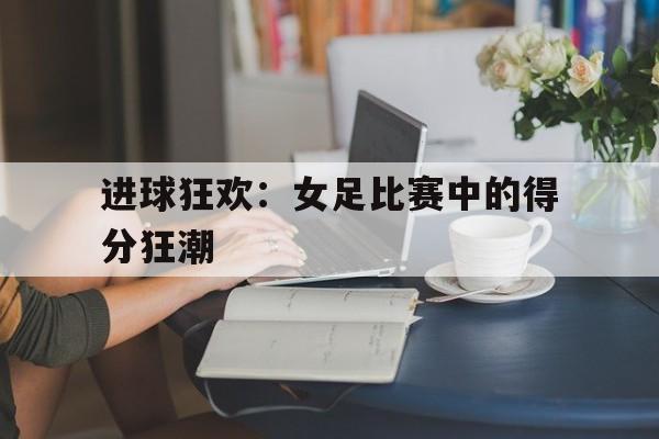 包含进球狂欢：女足比赛中的得分狂潮的词条