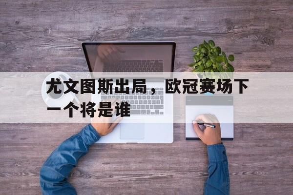 包含尤文图斯出局，欧冠赛场下一个将是谁的词条