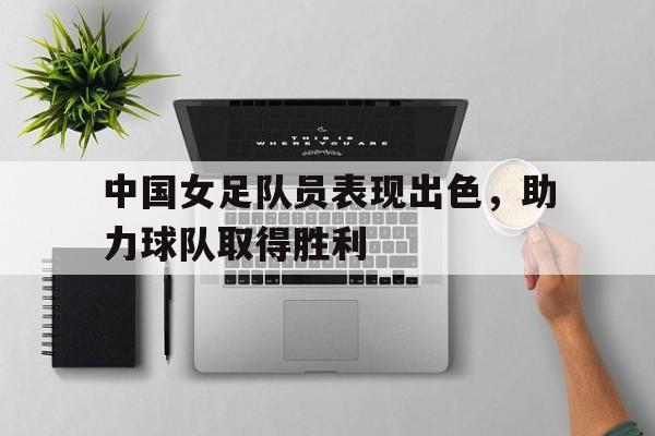 关于中国女足队员表现出色，助力球队取得胜利的信息