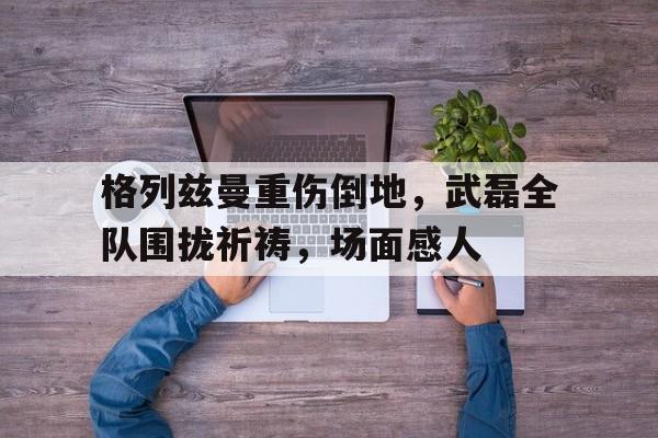 格列兹曼重伤倒地，武磊全队围拢祈祷，场面感人