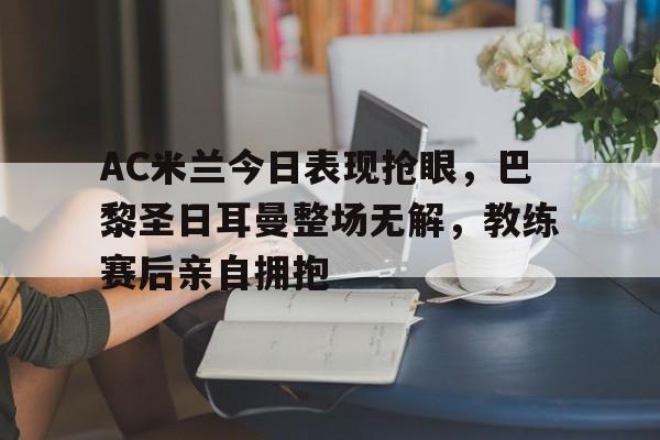 AC米兰今日表现抢眼，巴黎圣日耳曼整场无解，教练赛后亲自拥抱