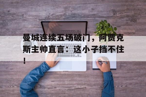 曼城连续五场破门，阿贾克斯主帅直言：这小子挡不住！